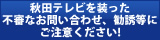 秋田テレビを装った不審なお問い合わせ、勧誘等にご注意ください。