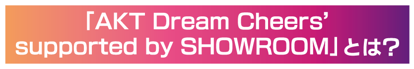 AKT Dream Cheers' supported by SHOWROOMとは